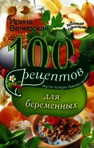 100 рецептов питания для беременных. Вкусно, полезно, душевно, целебно - Вечерская Ирина