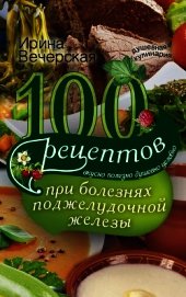 100 рецептов при болезнях поджелудочной железы. Вкусно, полезно, душевно, целебно - Вечерская Ирина